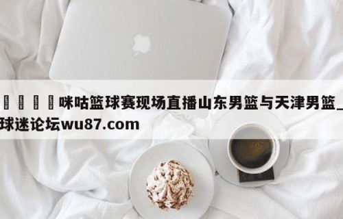 🍢咪咕篮球赛现场直播山东男篮与天津男篮_球迷论坛wu87.com