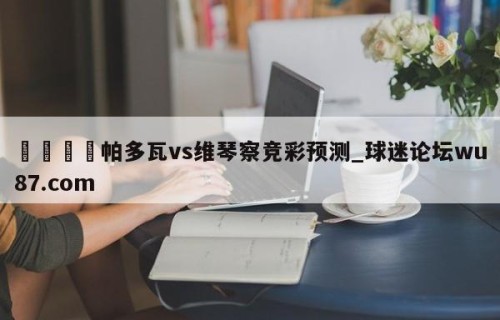 🍢帕多瓦vs维琴察竞彩预测_球迷论坛wu87.com