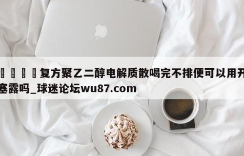 🍢复方聚乙二醇电解质散喝完不排便可以用开塞露吗_球迷论坛wu87.com