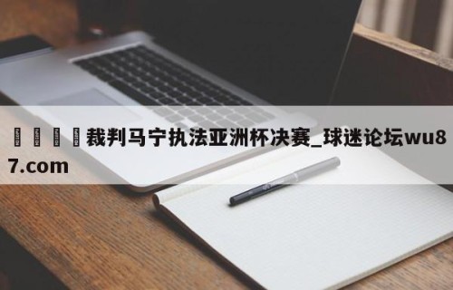 🍢裁判马宁执法亚洲杯决赛_球迷论坛wu87.com
