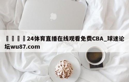 🍢24体育直播在线观看免费CBA_球迷论坛wu87.com
