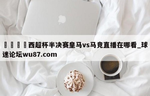 🍢西超杯半决赛皇马vs马竞直播在哪看_球迷论坛wu87.com
