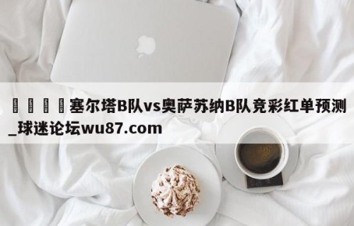 🍢塞尔塔B队vs奥萨苏纳B队竞彩红单预测_球迷论坛wu87.com