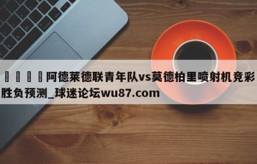 🍢阿德莱德联青年队vs莫德柏里喷射机竞彩胜负预测_球迷论坛wu87.com