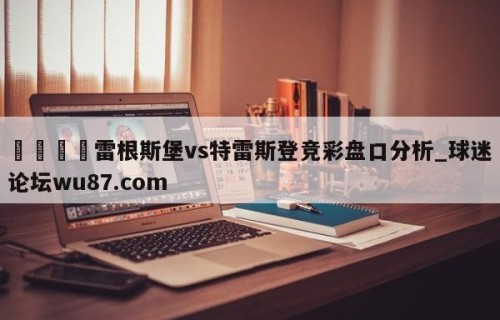🍢雷根斯堡vs特雷斯登竞彩盘口分析_球迷论坛wu87.com