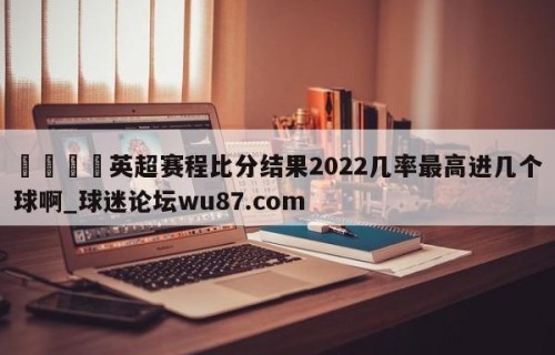 🍢英超赛程比分结果2022几率最高进几个球啊_球迷论坛wu87.com