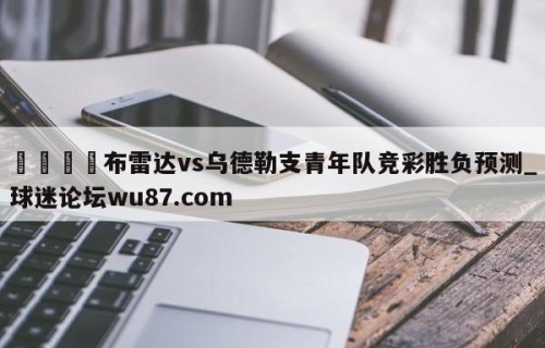 🍢布雷达vs乌德勒支青年队竞彩胜负预测_球迷论坛wu87.com