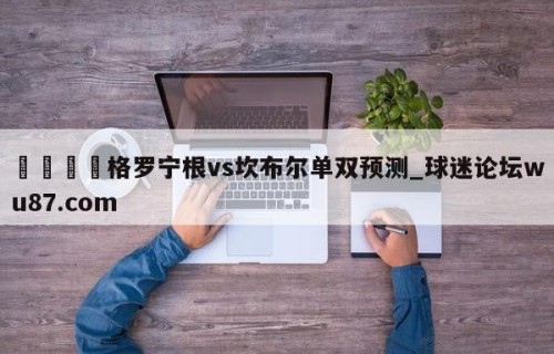 🍢格罗宁根vs坎布尔单双预测_球迷论坛wu87.com