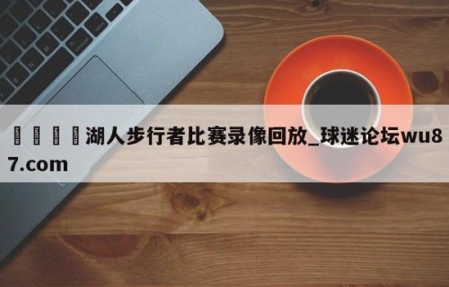 🍢湖人步行者比赛录像回放_球迷论坛wu87.com