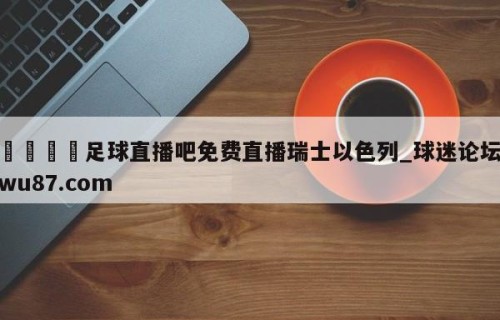 🍢足球直播吧免费直播瑞士以色列_球迷论坛wu87.com