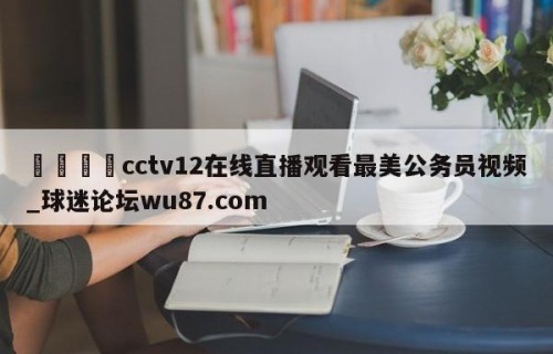 🍢cctv12在线直播观看最美公务员视频_球迷论坛wu87.com