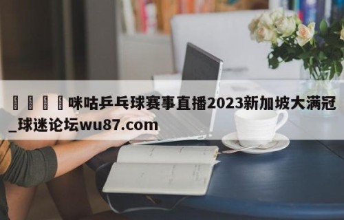 🍢咪咕乒乓球赛事直播2023新加坡大满冠_球迷论坛wu87.com