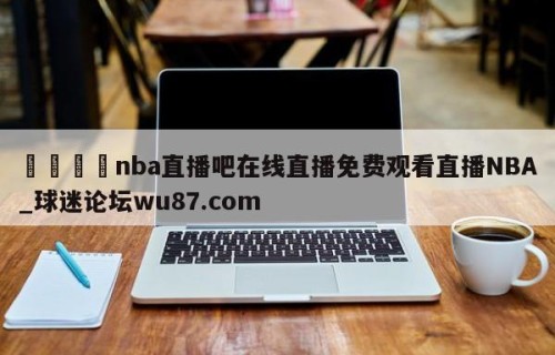 🍢nba直播吧在线直播免费观看直播NBA_球迷论坛wu87.com