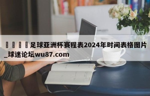 🍢足球亚洲杯赛程表2024年时间表格图片_球迷论坛wu87.com