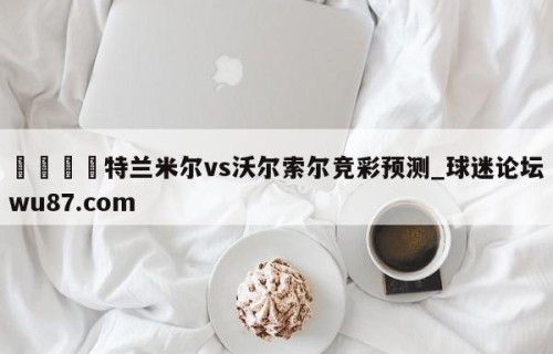 🍢特兰米尔vs沃尔索尔竞彩预测_球迷论坛wu87.com