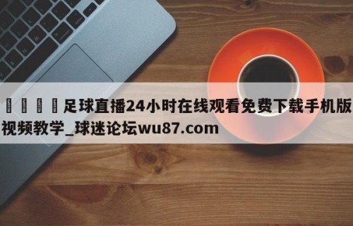 🍢足球直播24小时在线观看免费下载手机版视频教学_球迷论坛wu87.com