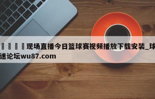 🍢现场直播今日篮球赛视频播放下载安装_球迷论坛wu87.com