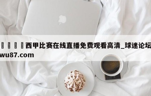 🍢西甲比赛在线直播免费观看高清_球迷论坛wu87.com