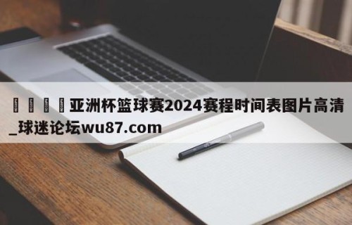 🍢亚洲杯篮球赛2024赛程时间表图片高清_球迷论坛wu87.com