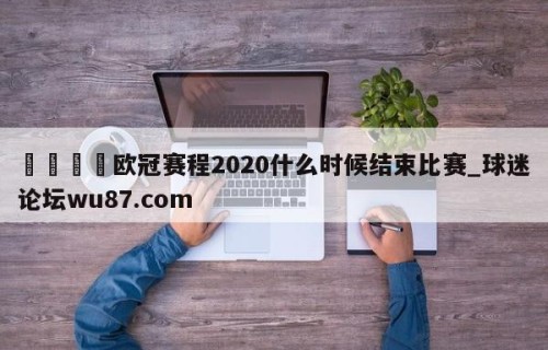 🍢欧冠赛程2020什么时候结束比赛_球迷论坛wu87.com