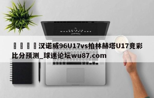 🍢汉诺威96U17vs柏林赫塔U17竞彩比分预测_球迷论坛wu87.com