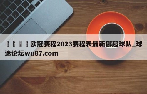 🍢欧冠赛程2023赛程表最新挪超球队_球迷论坛wu87.com