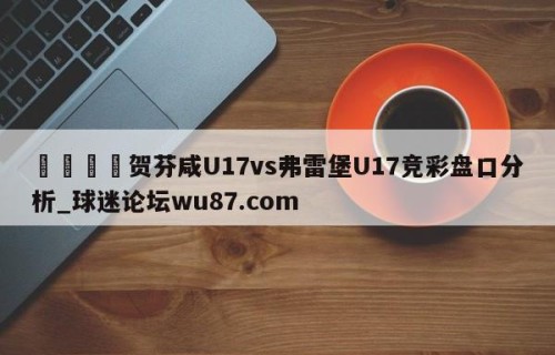 🍢贺芬咸U17vs弗雷堡U17竞彩盘口分析_球迷论坛wu87.com