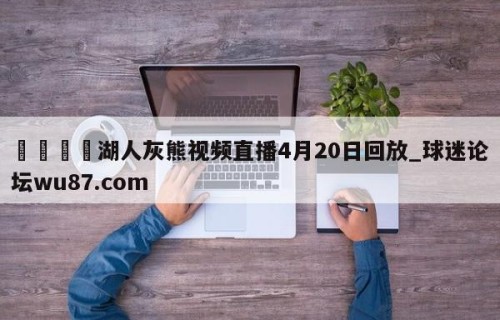 🍢湖人灰熊视频直播4月20日回放_球迷论坛wu87.com
