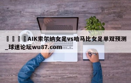 🍢AIK索尔纳女足vs哈马比女足单双预测_球迷论坛wu87.com