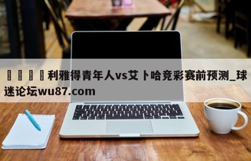 🍢利雅得青年人vs艾卜哈竞彩赛前预测_球迷论坛wu87.com