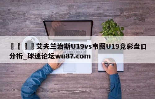 🍢艾夫兰治斯U19vs韦图U19竞彩盘口分析_球迷论坛wu87.com