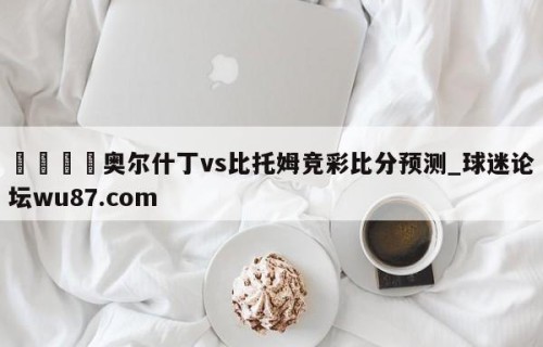 🍢奥尔什丁vs比托姆竞彩比分预测_球迷论坛wu87.com
