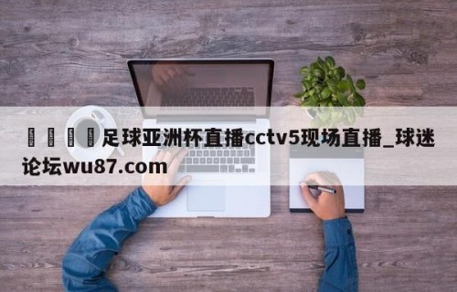 🍢足球亚洲杯直播cctv5现场直播_球迷论坛wu87.com