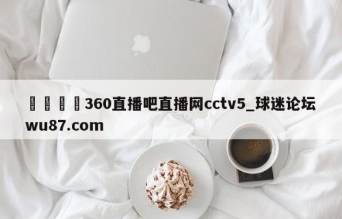 🍢360直播吧直播网cctv5_球迷论坛wu87.com