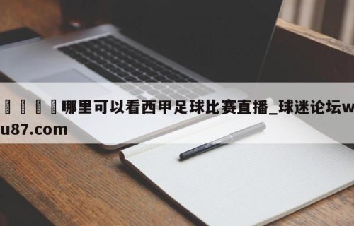 🍢哪里可以看西甲足球比赛直播_球迷论坛wu87.com