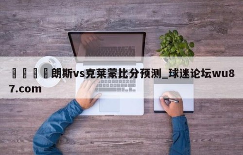 🍢朗斯vs克莱蒙比分预测_球迷论坛wu87.com
