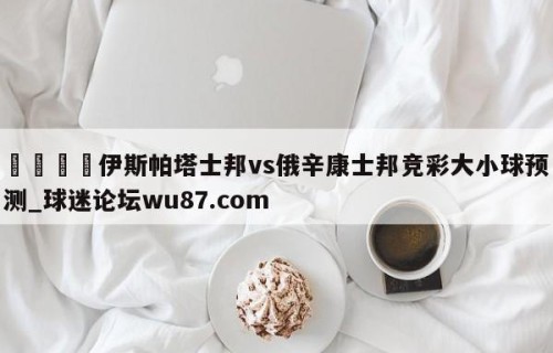 🍢伊斯帕塔士邦vs俄辛康士邦竞彩大小球预测_球迷论坛wu87.com
