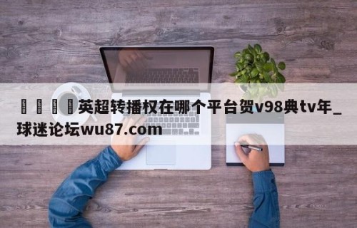 🍢英超转播权在哪个平台贺v98典tv年_球迷论坛wu87.com