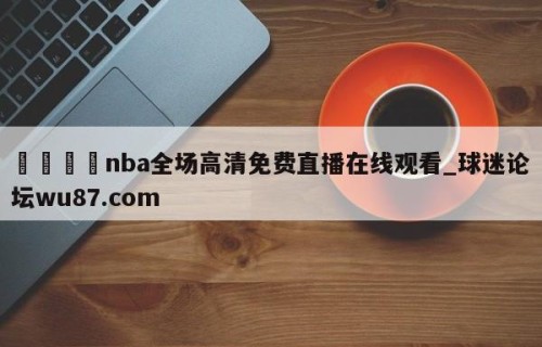 🍢nba全场高清免费直播在线观看_球迷论坛wu87.com