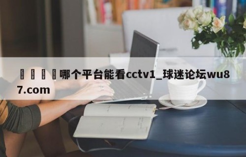 🍢哪个平台能看cctv1_球迷论坛wu87.com