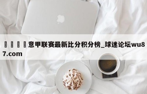 🍢意甲联赛最新比分积分榜_球迷论坛wu87.com