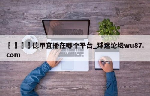 🍢德甲直播在哪个平台_球迷论坛wu87.com