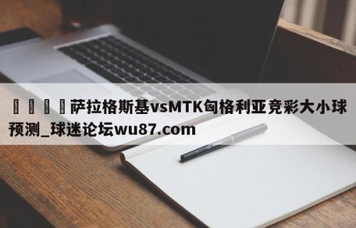 🍢萨拉格斯基vsMTK匈格利亚竞彩大小球预测_球迷论坛wu87.com