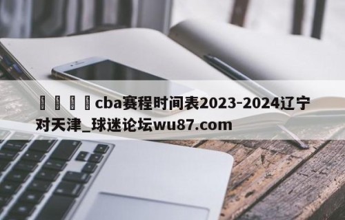 🍢cba赛程时间表2023-2024辽宁对天津_球迷论坛wu87.com
