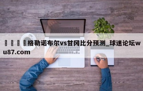 🍢格勒诺布尔vs甘冈比分预测_球迷论坛wu87.com