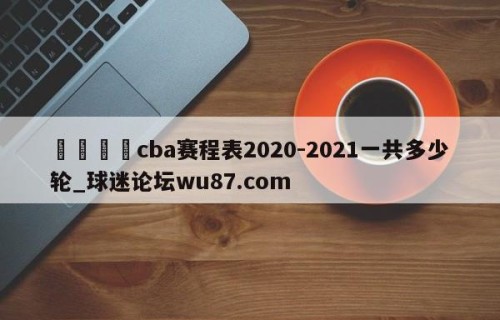 🍢cba赛程表2020-2021一共多少轮_球迷论坛wu87.com