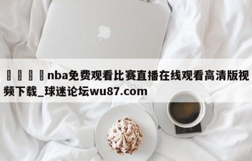 🍢nba免费观看比赛直播在线观看高清版视频下载_球迷论坛wu87.com