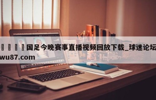 🍢国足今晚赛事直播视频回放下载_球迷论坛wu87.com