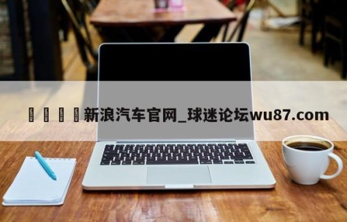 🍢新浪汽车官网_球迷论坛wu87.com