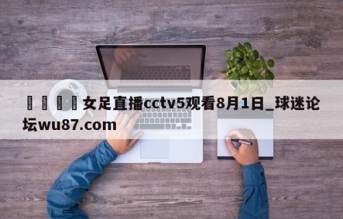 🍢女足直播cctv5观看8月1日_球迷论坛wu87.com